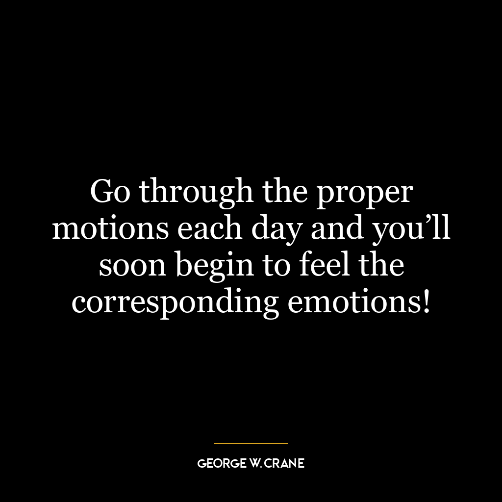 Go through the proper motions each day and you’ll soon begin to feel the corresponding emotions!