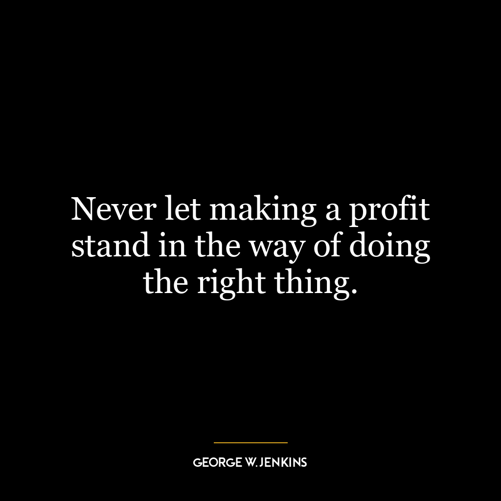 Never let making a profit stand in the way of doing the right thing.