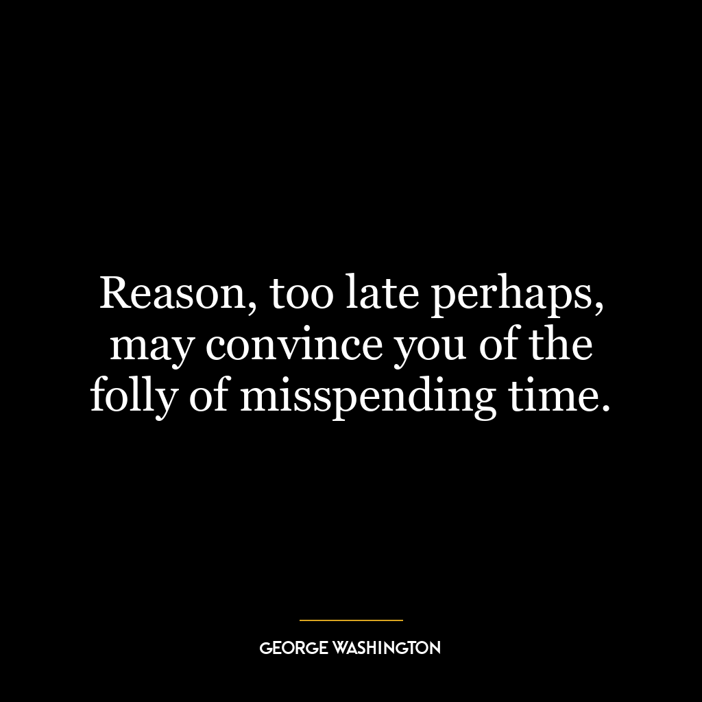 Reason, too late perhaps, may convince you of the folly of misspending time.