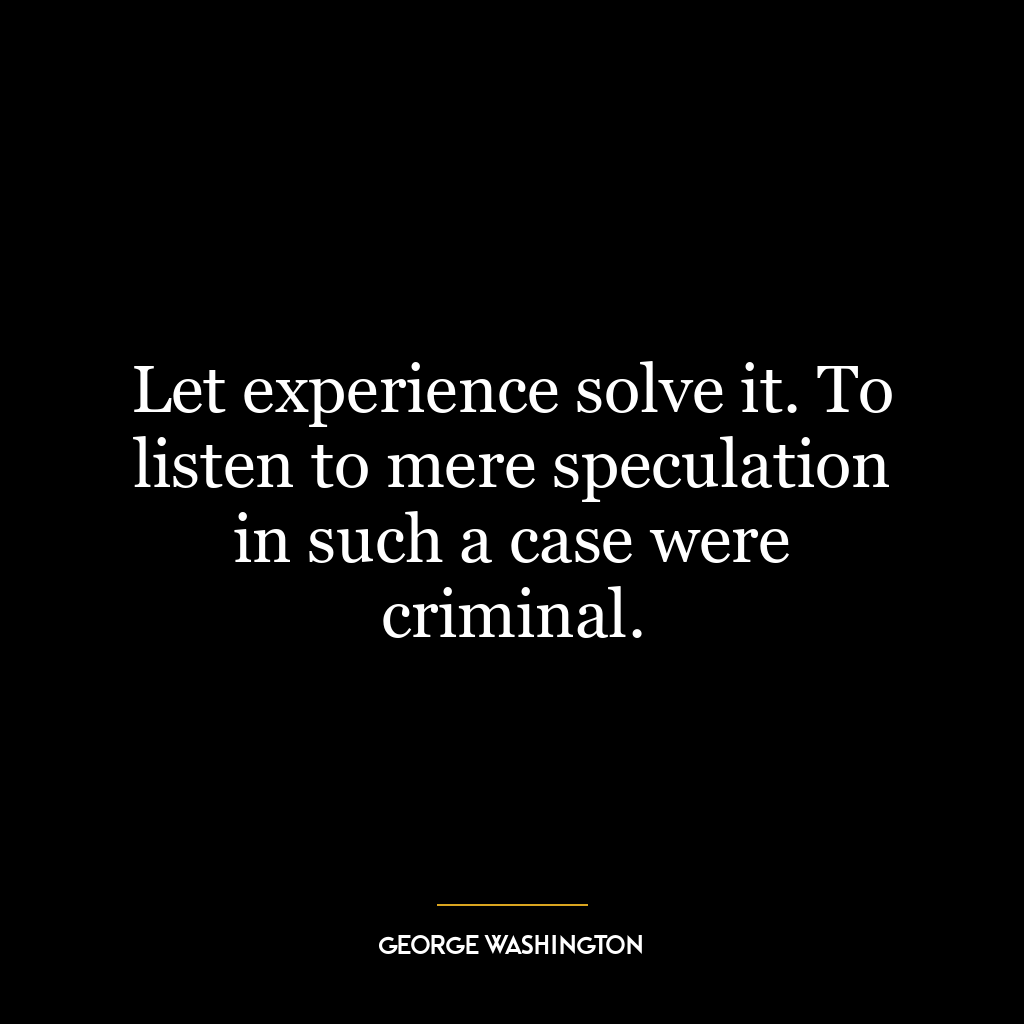 Let experience solve it. To listen to mere speculation in such a case were criminal.