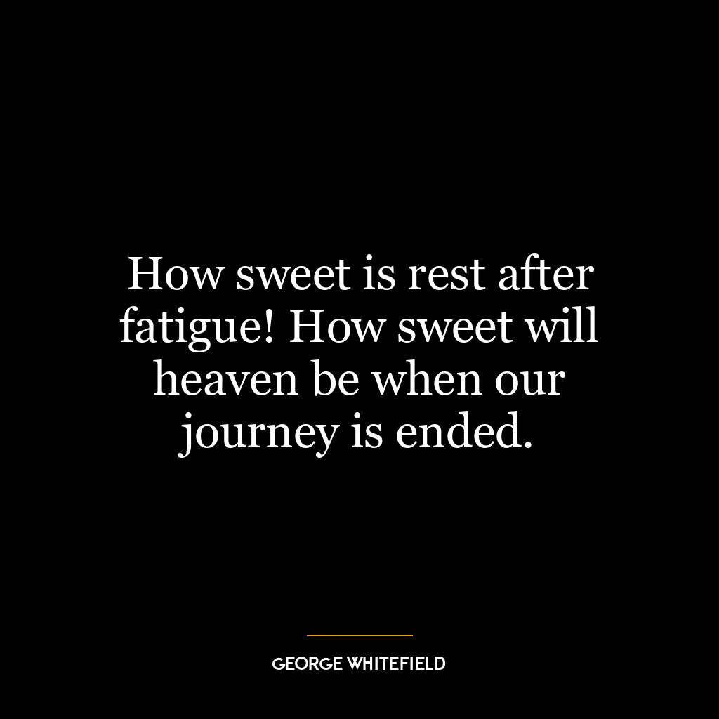 How sweet is rest after fatigue! How sweet will heaven be when our journey is ended.