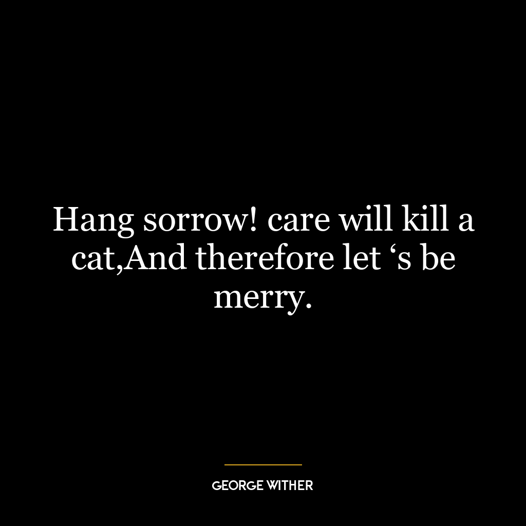 Hang sorrow! care will kill a cat,And therefore let ‘s be merry.