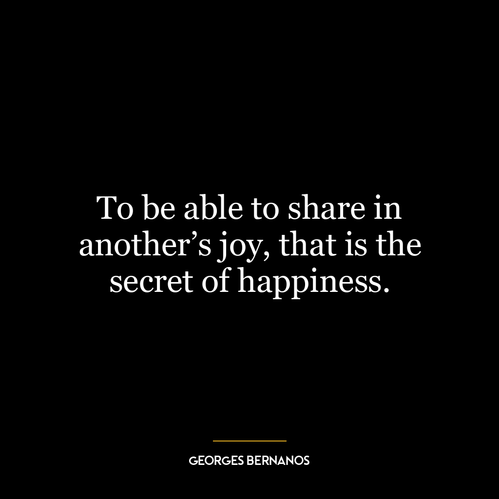 To be able to share in another’s joy, that is the secret of happiness.