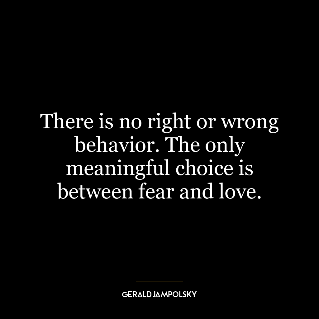 There is no right or wrong behavior. The only meaningful choice is between fear and love.