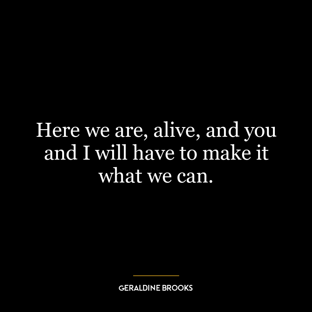 Here we are, alive, and you and I will have to make it what we can.