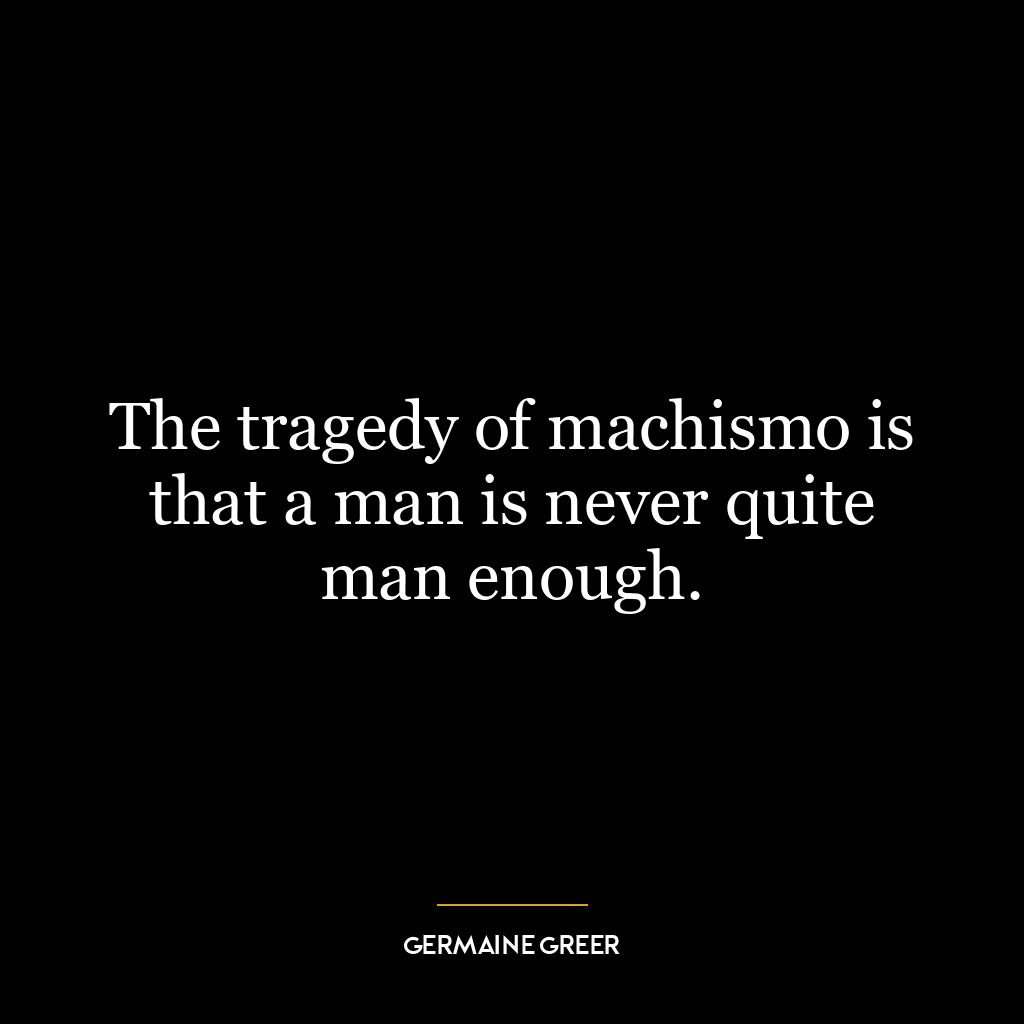 The tragedy of machismo is that a man is never quite man enough.