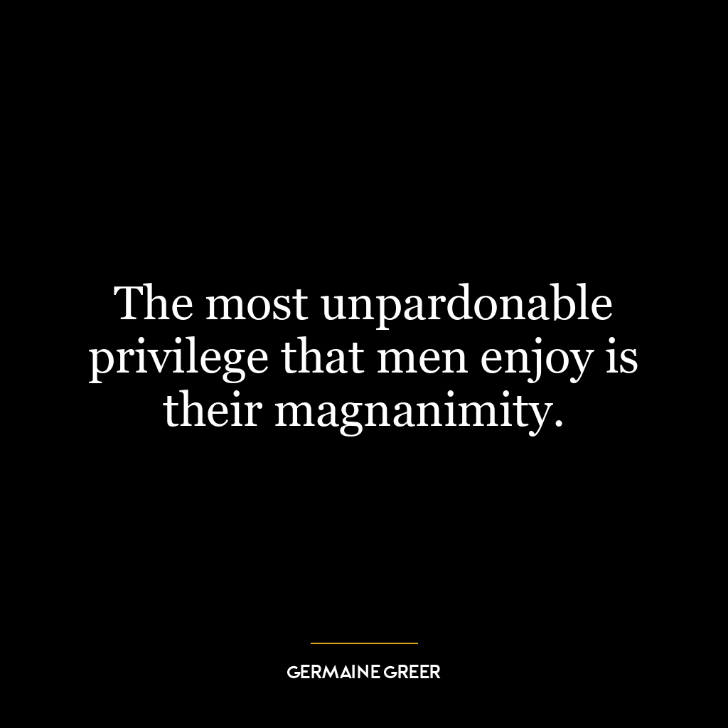 The most unpardonable privilege that men enjoy is their magnanimity.