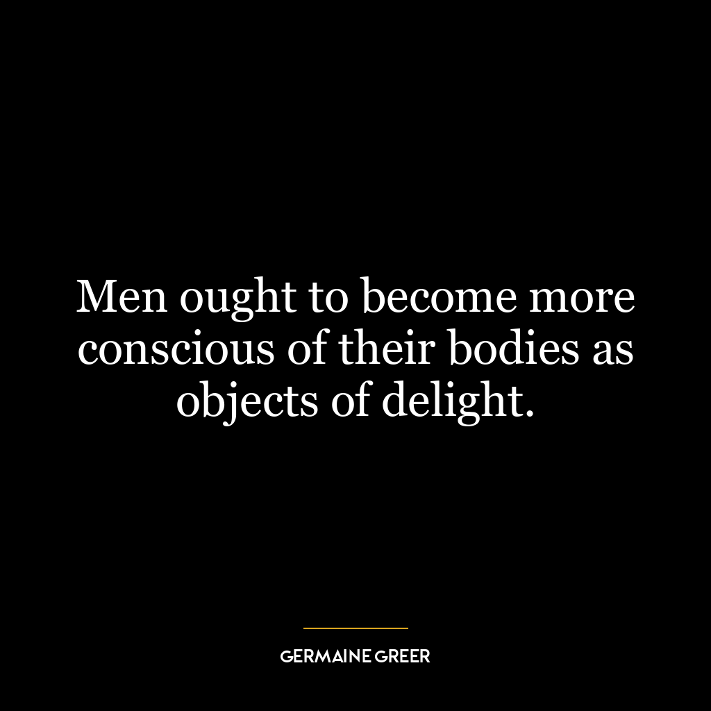 Men ought to become more conscious of their bodies as objects of delight.