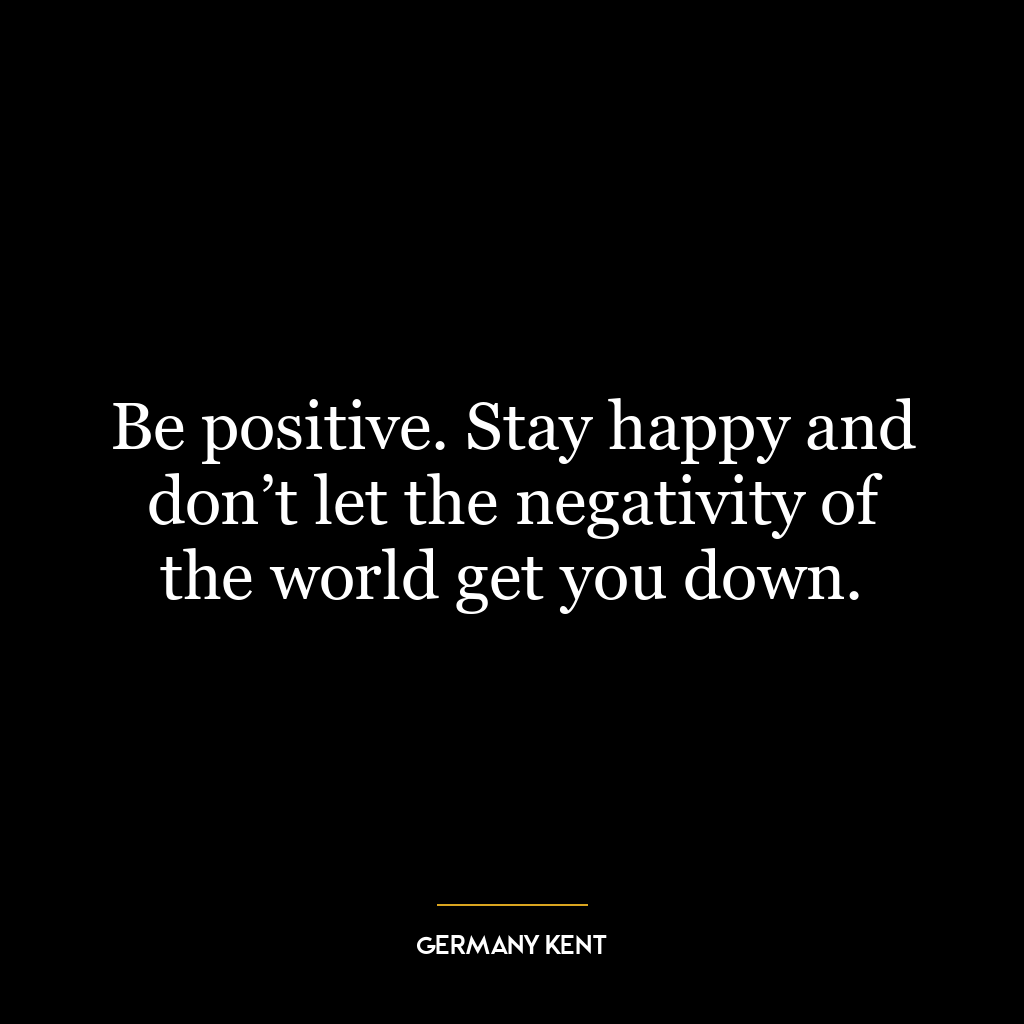 Be positive. Stay happy and don’t let the negativity of the world get you down.