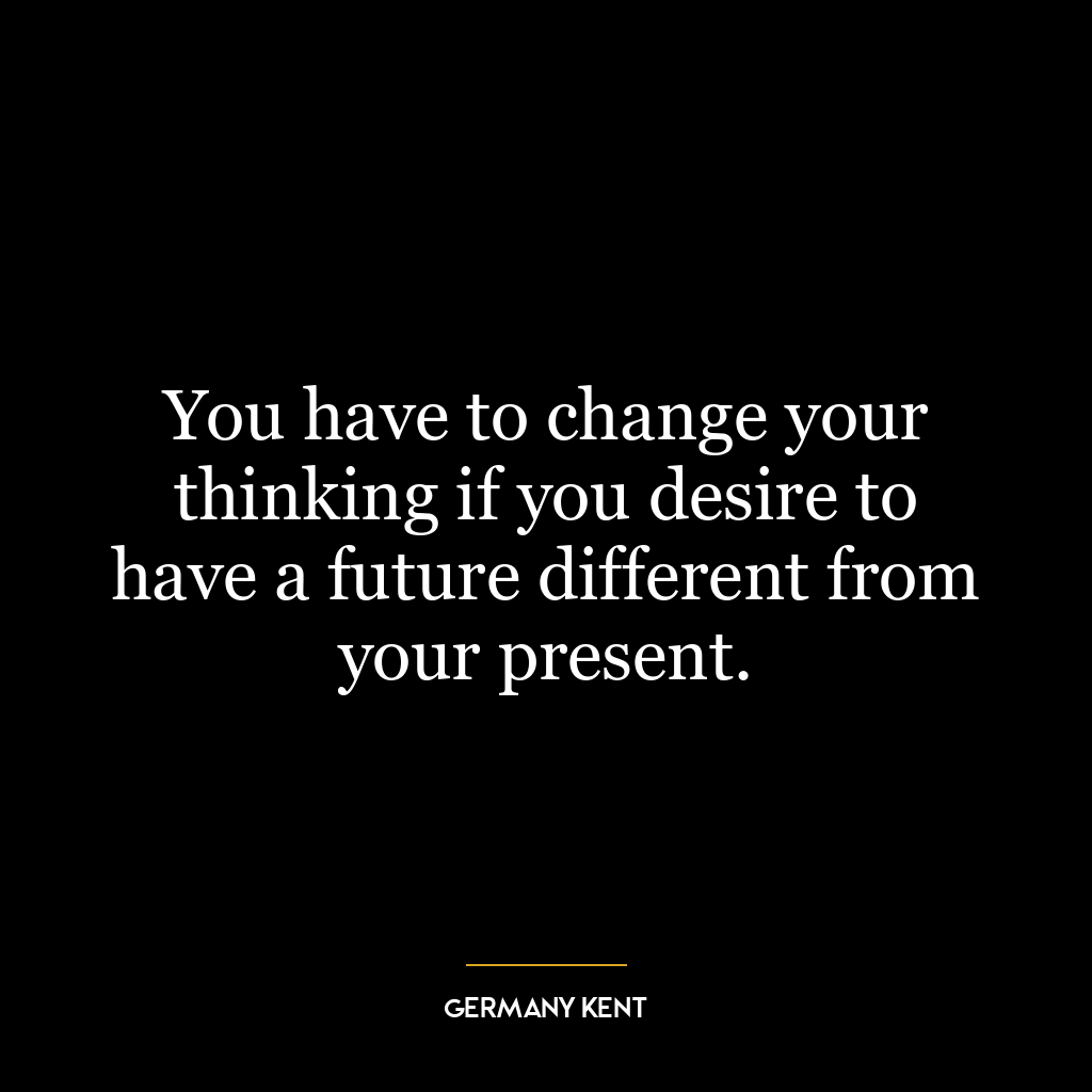 You have to change your thinking if you desire to have a future different from your present.