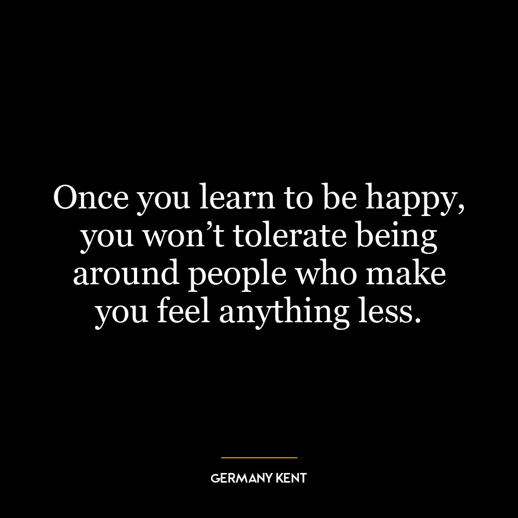 Once you learn to be happy, you won’t tolerate being around people who make you feel anything less.