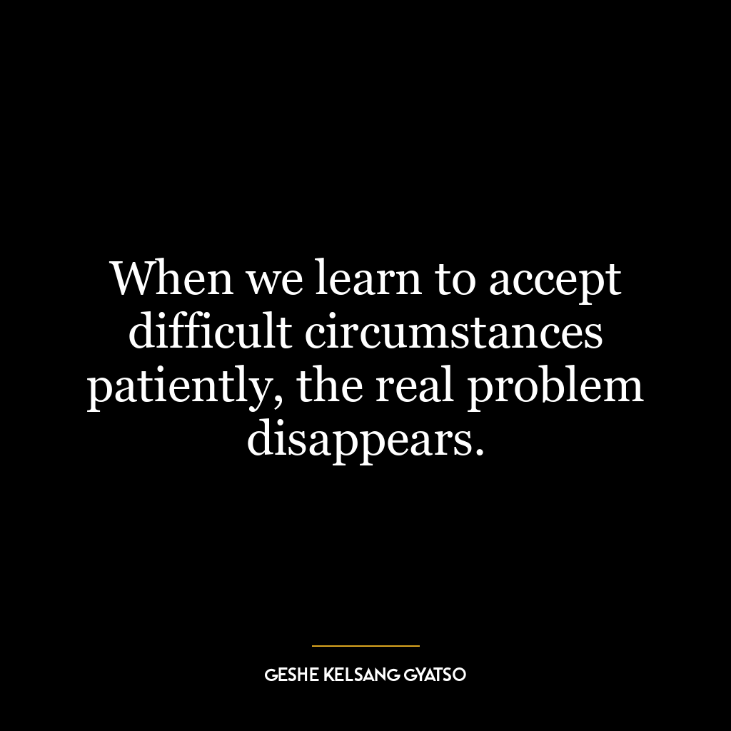 When we learn to accept difficult circumstances patiently, the real problem disappears.