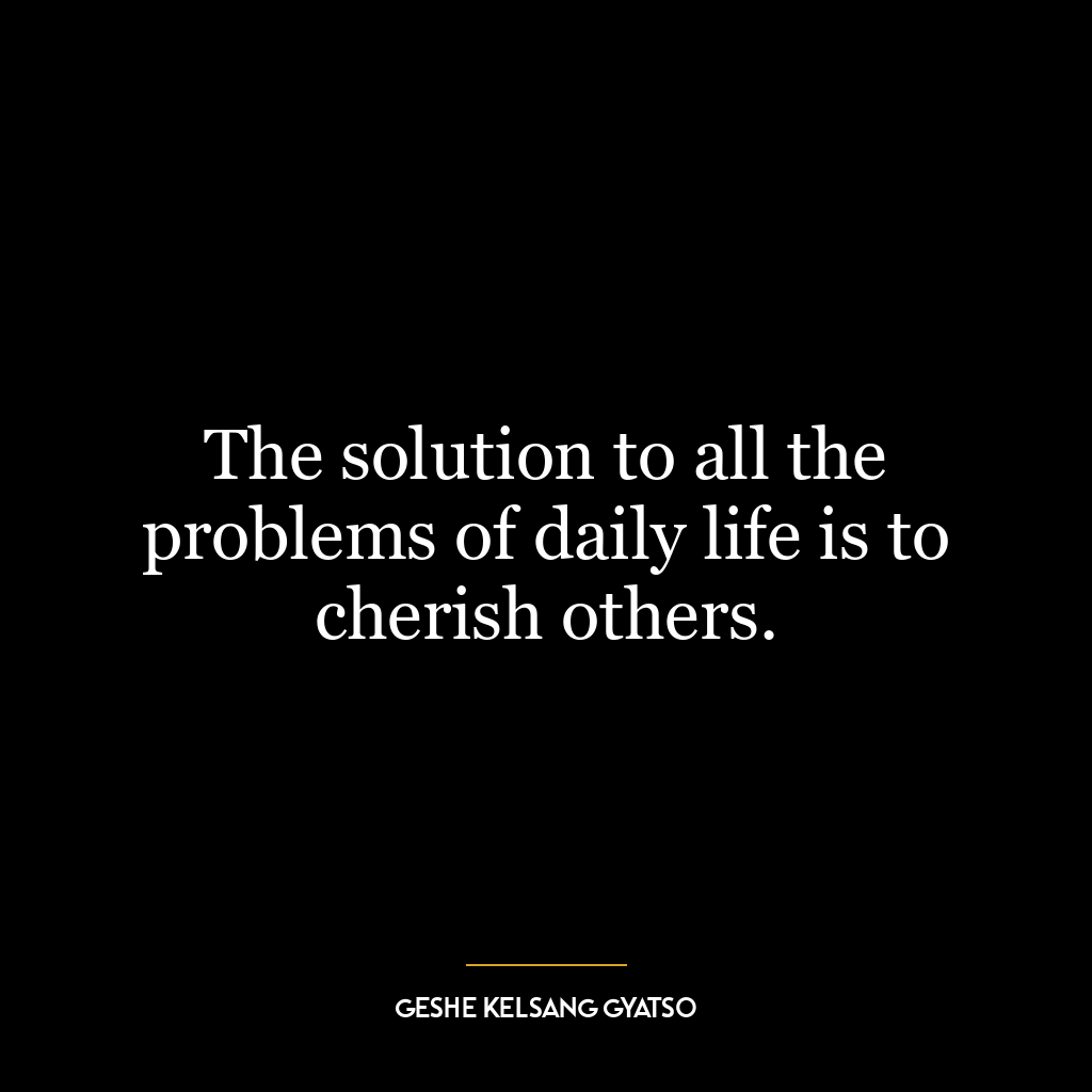 The solution to all the problems of daily life is to cherish others.