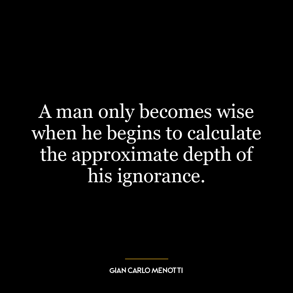 A man only becomes wise when he begins to calculate the approximate depth of his ignorance.