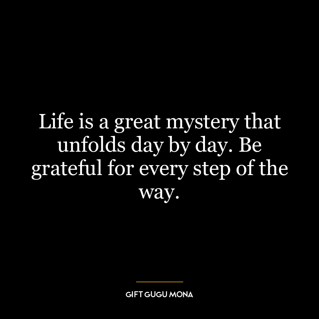 Life is a great mystery that unfolds day by day. Be grateful for every step of the way.