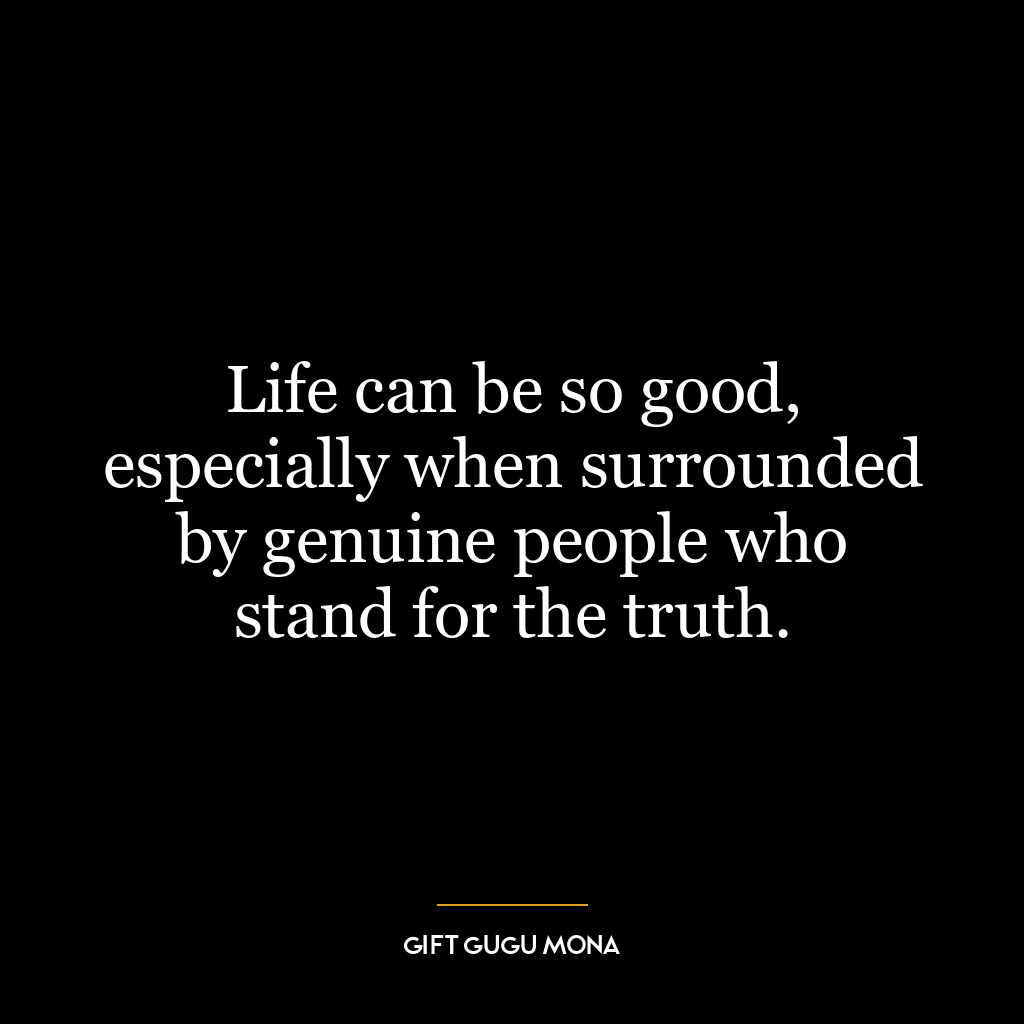 Life can be so good, especially when surrounded by genuine people who stand for the truth.