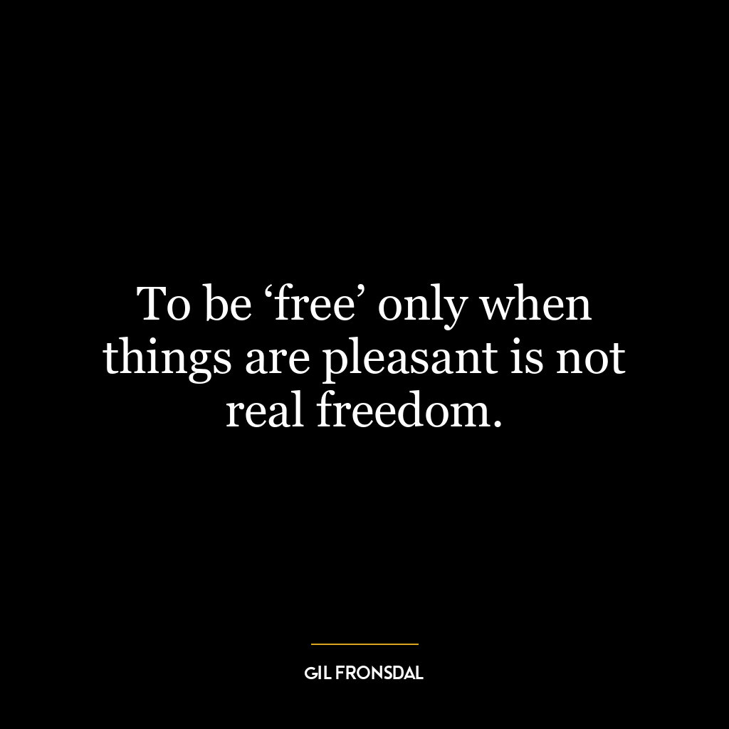 To be ‘free’ only when things are pleasant is not real freedom.