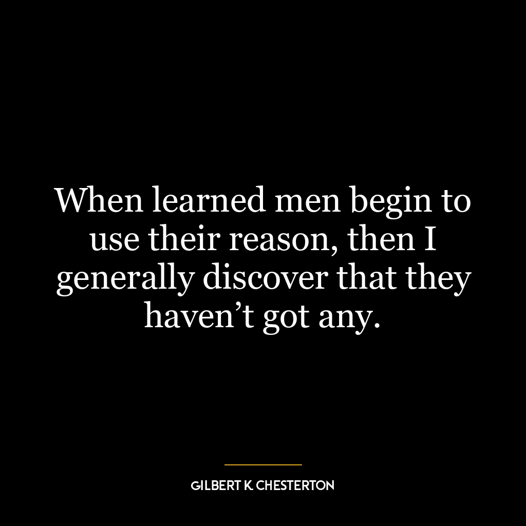 When learned men begin to use their reason, then I generally discover that they haven’t got any.