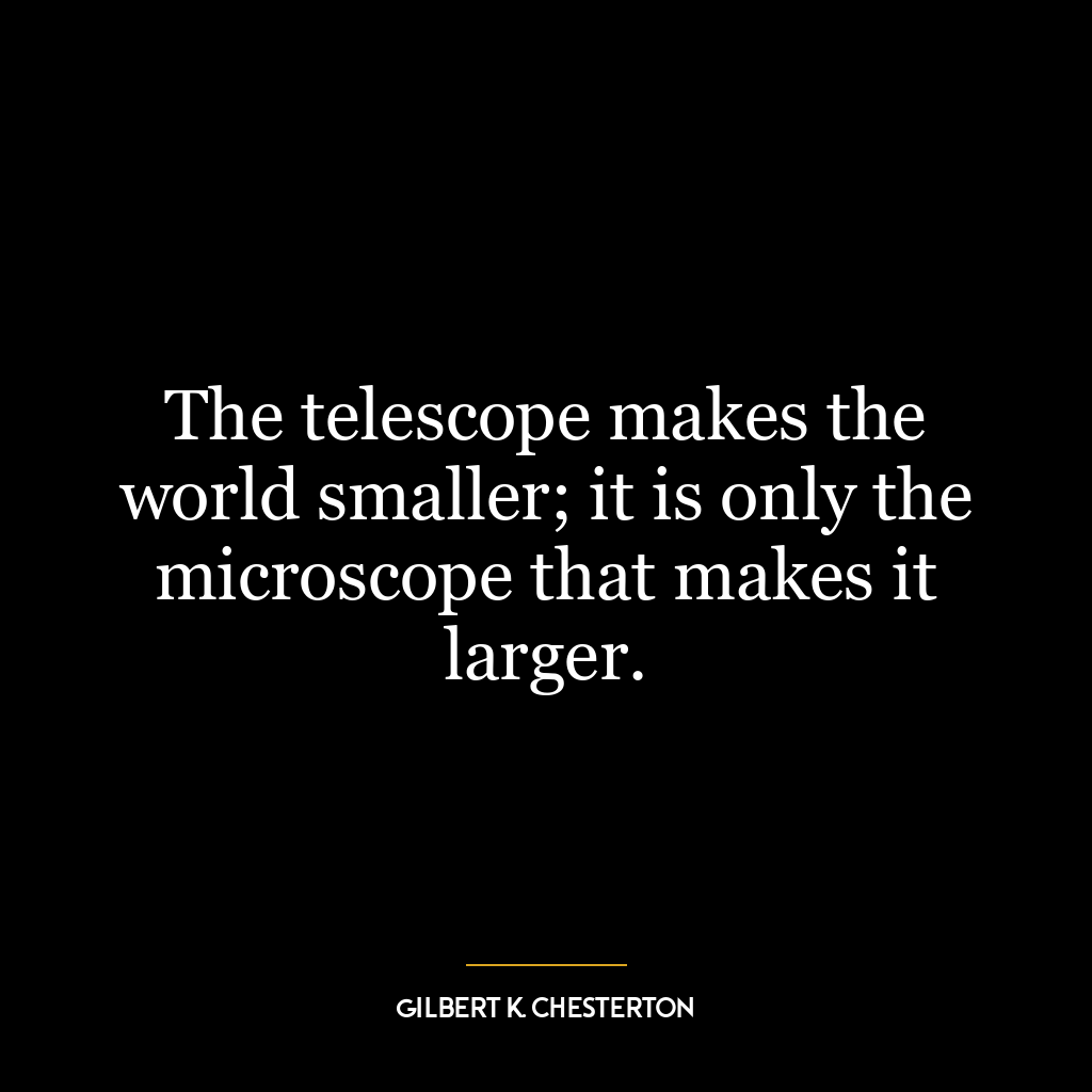 The telescope makes the world smaller; it is only the microscope that makes it larger.