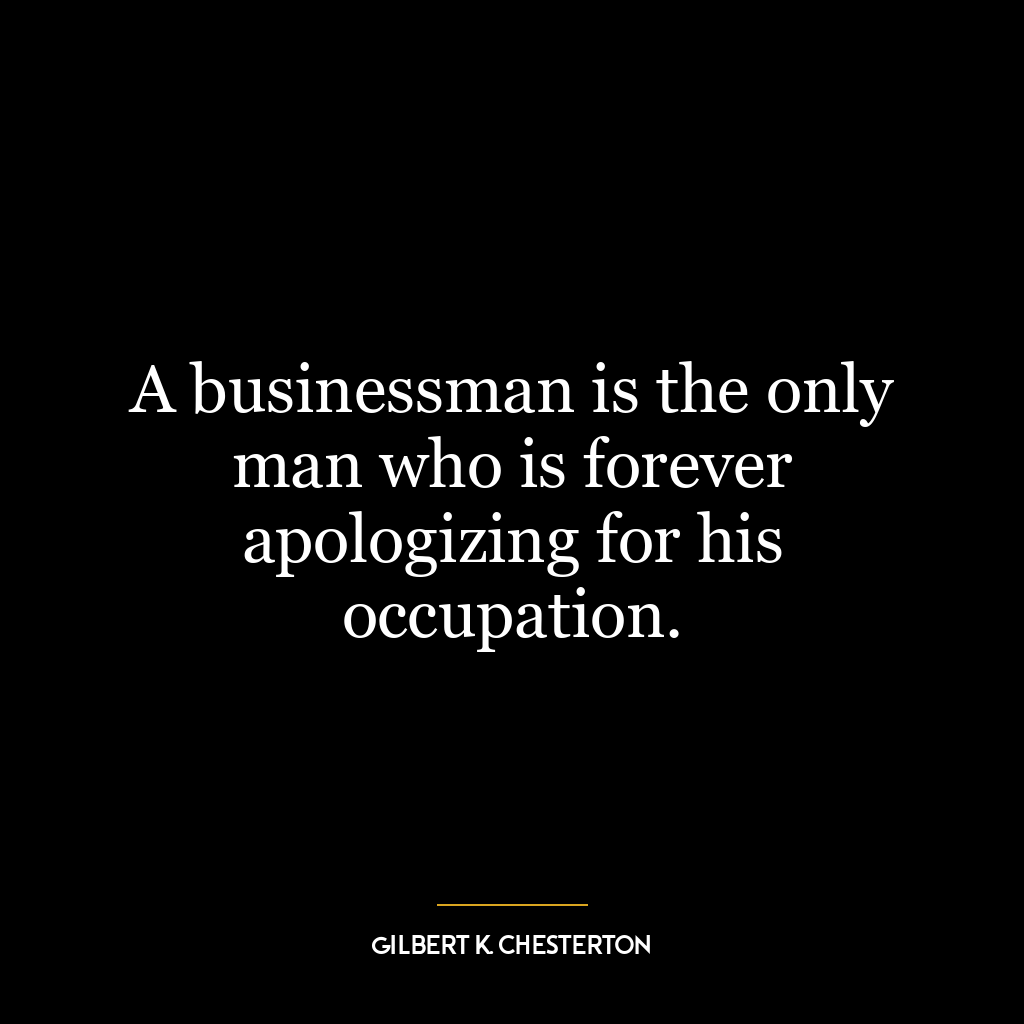 A businessman is the only man who is forever apologizing for his occupation.