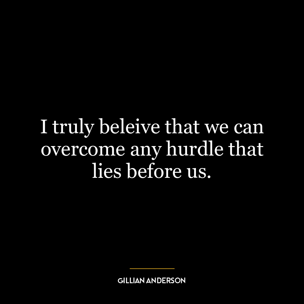 I truly beleive that we can overcome any hurdle that lies before us.