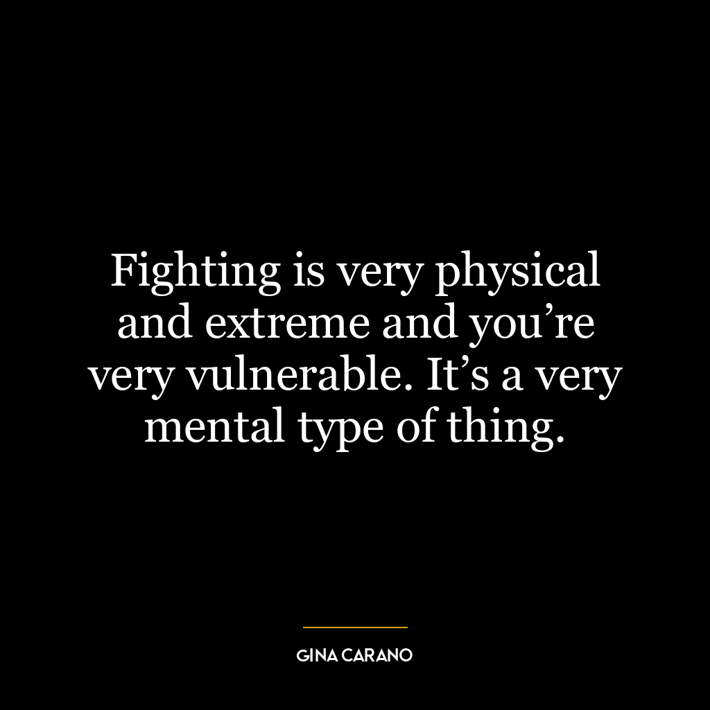 Fighting is very physical and extreme and you’re very vulnerable. It’s a very mental type of thing.