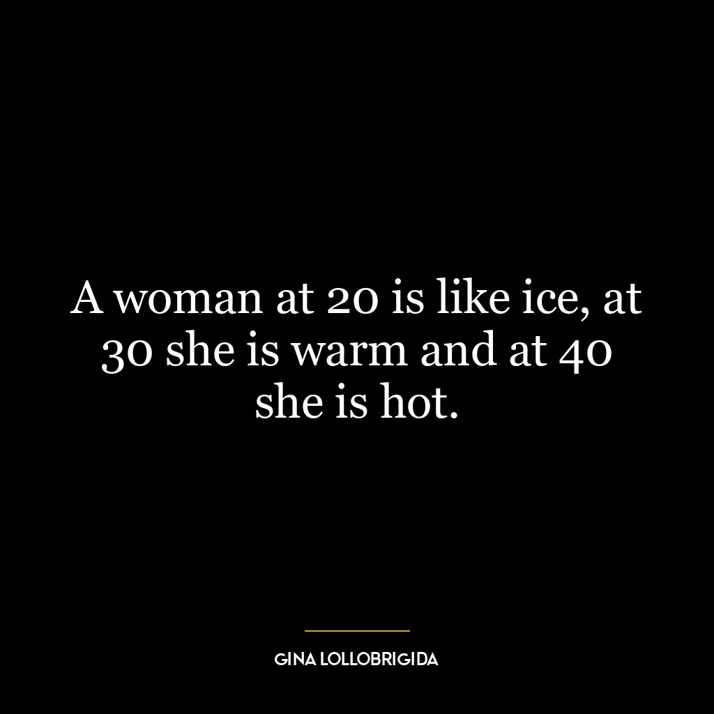 A woman at 20 is like ice, at 30 she is warm and at 40 she is hot.