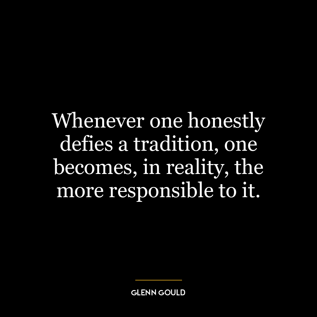 Whenever one honestly defies a tradition, one becomes, in reality, the more responsible to it.