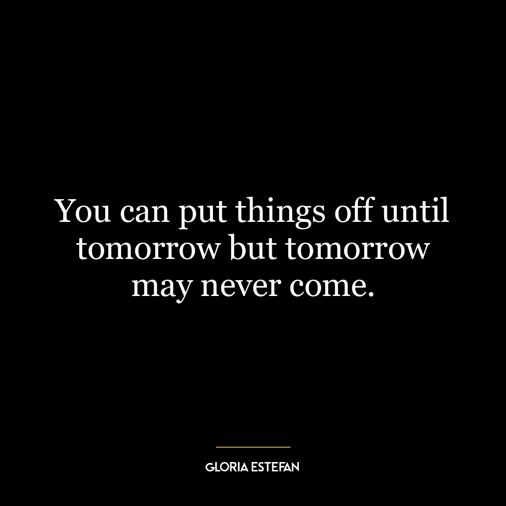 You can put things off until tomorrow but tomorrow may never come.