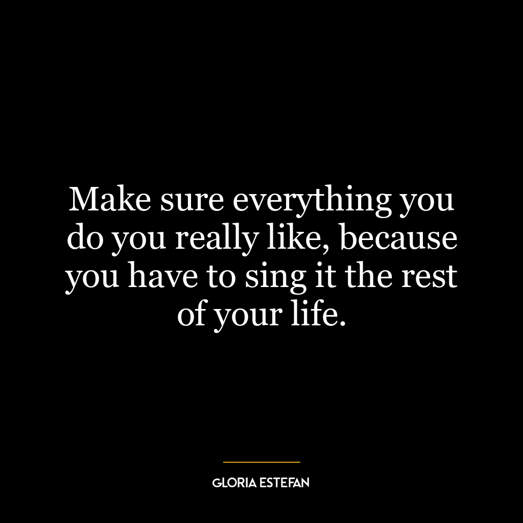 Make sure everything you do you really like, because you have to sing it the rest of your life.