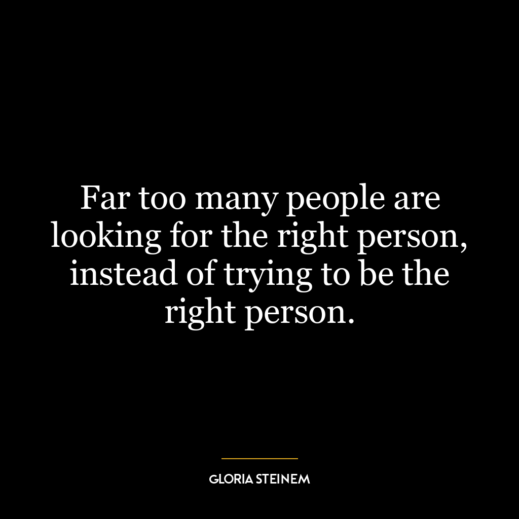 Far too many people are looking for the right person, instead of trying to be the right person.