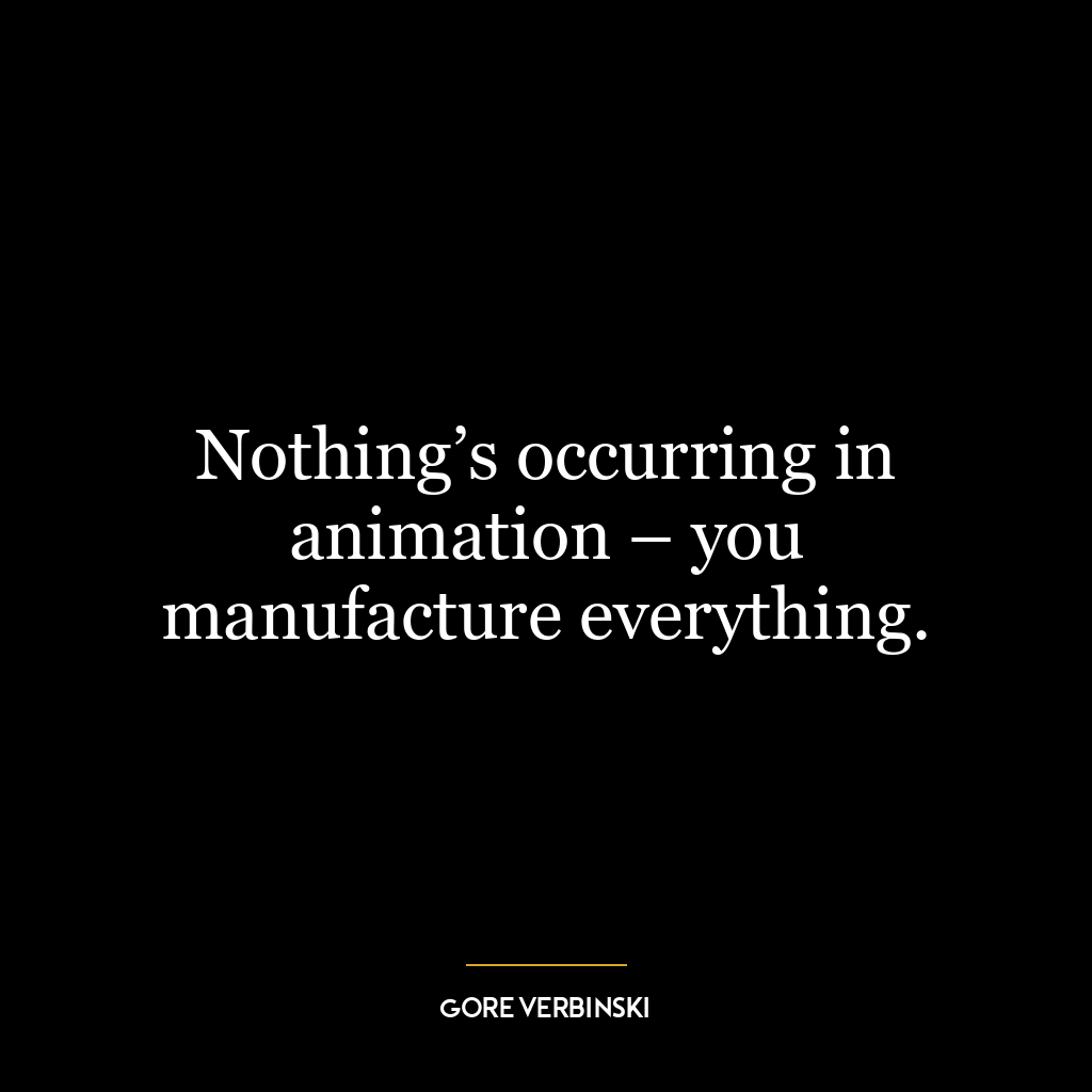 Nothing’s occurring in animation – you manufacture everything.