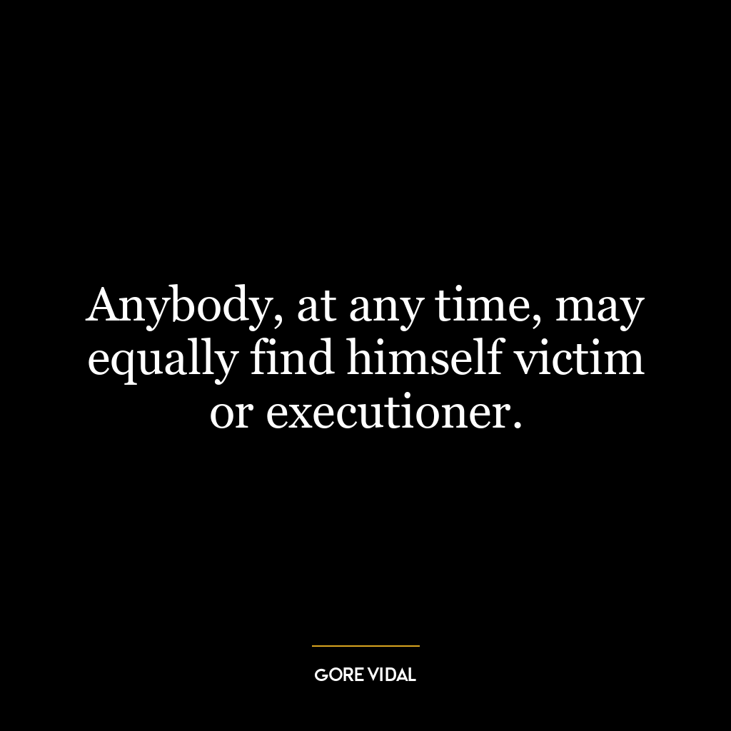 Anybody, at any time, may equally find himself victim or executioner.