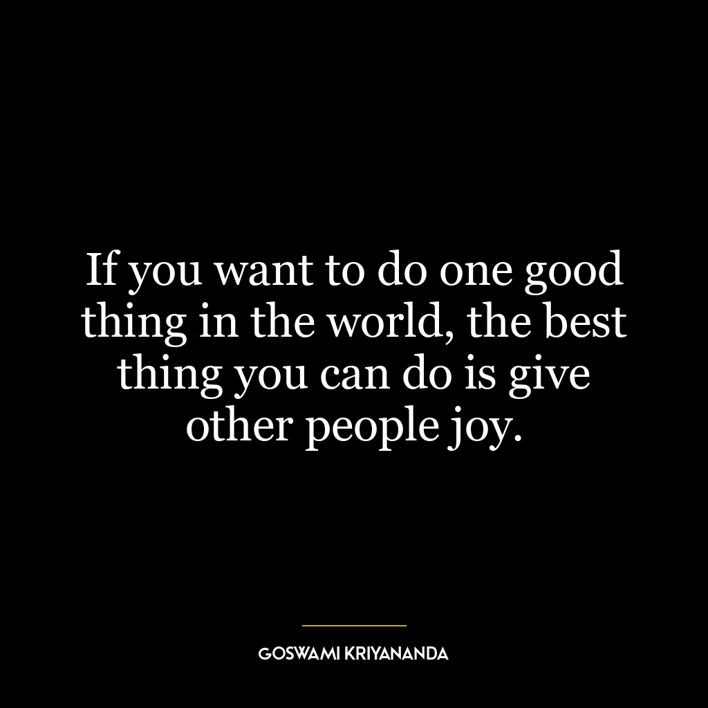 If you want to do one good thing in the world, the best thing you can do is give other people joy.