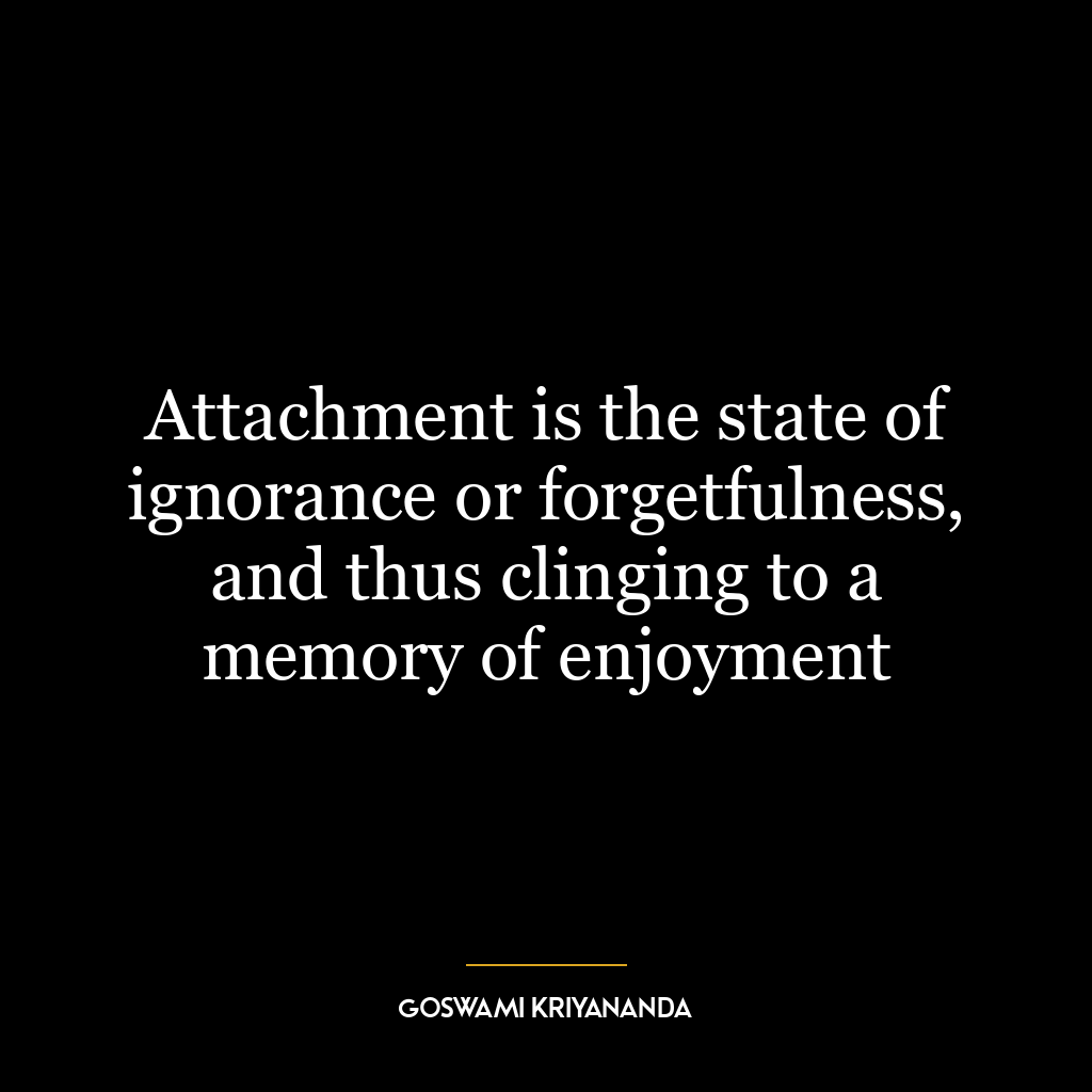 Attachment is the state of ignorance or forgetfulness, and thus clinging to a memory of enjoyment