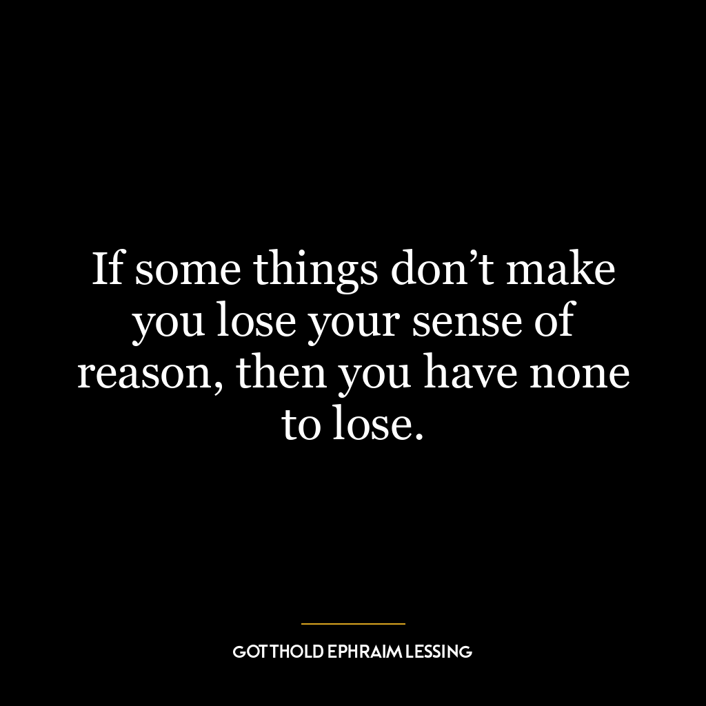 If some things don’t make you lose your sense of reason, then you have none to lose.