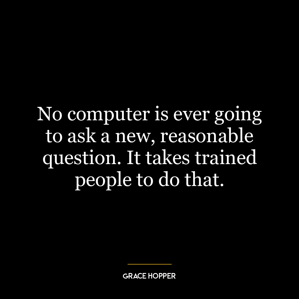 No computer is ever going to ask a new, reasonable question. It takes trained people to do that.