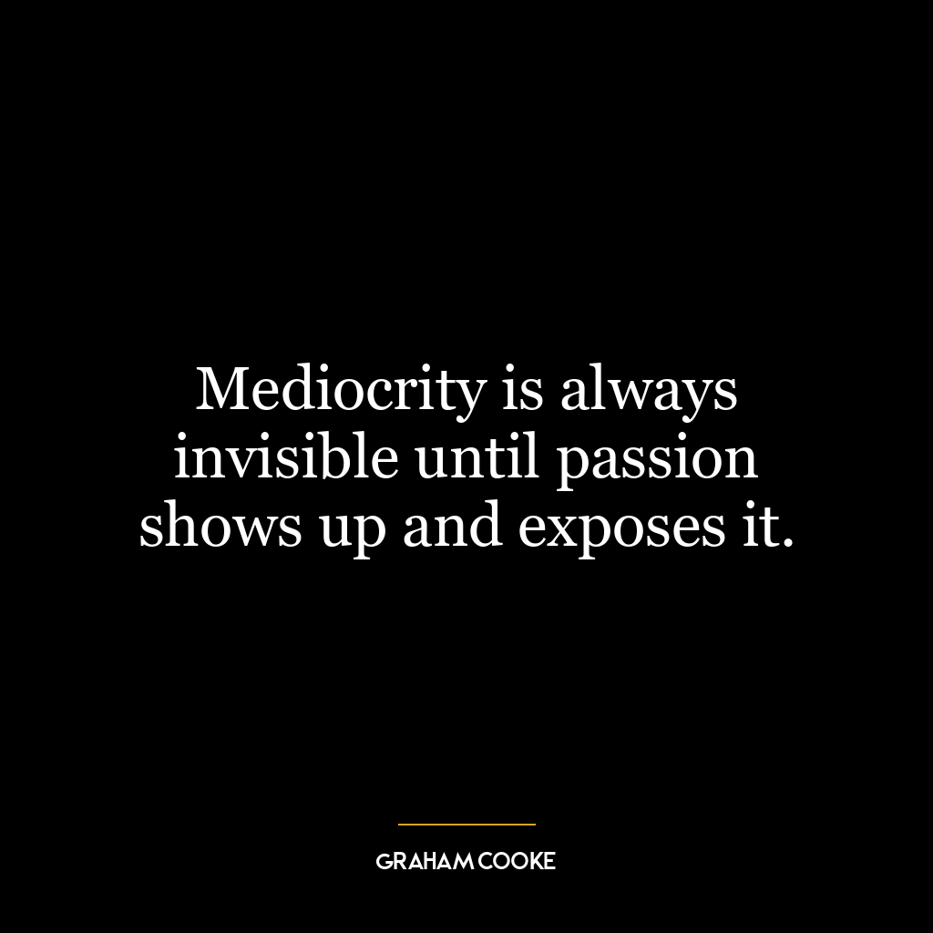 Mediocrity is always invisible until passion shows up and exposes it.