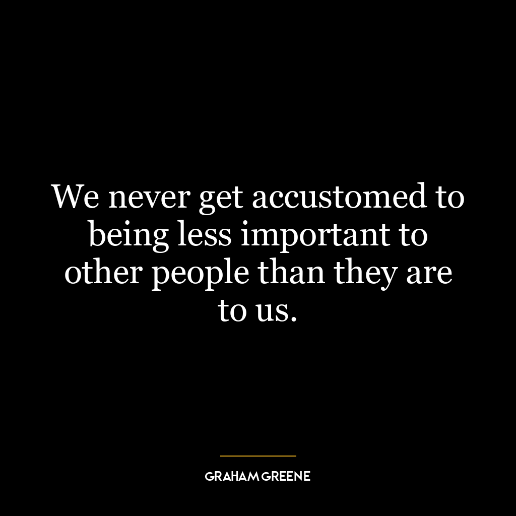 We never get accustomed to being less important to other people than they are to us.