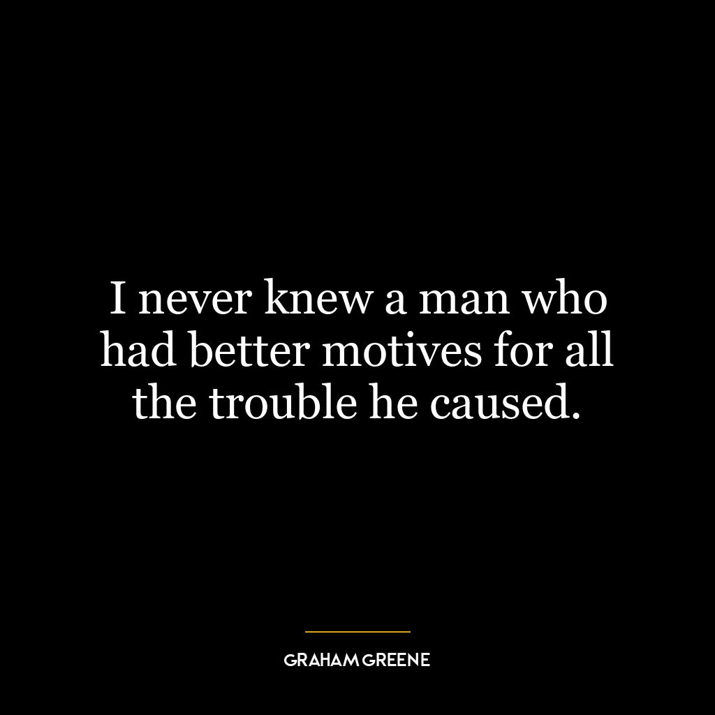 I never knew a man who had better motives for all the trouble he caused.