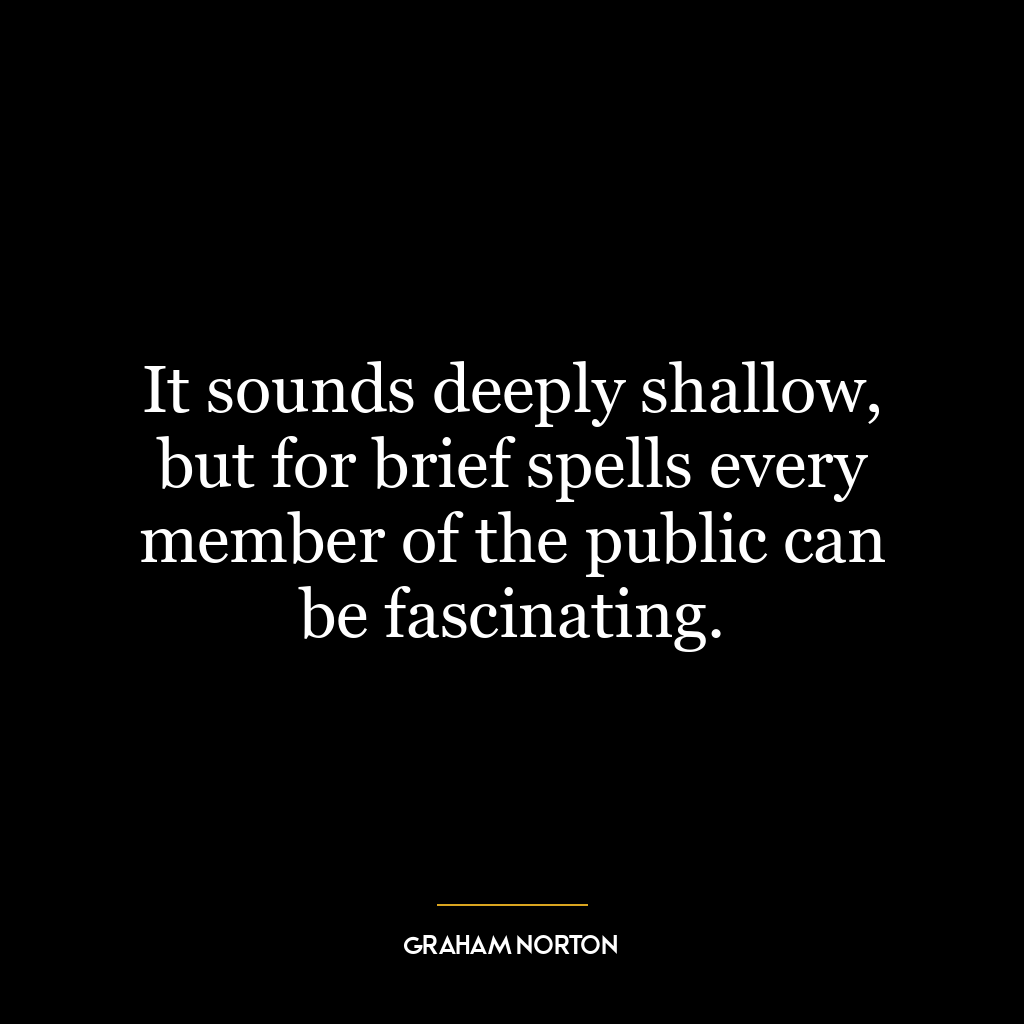 It sounds deeply shallow, but for brief spells every member of the public can be fascinating.