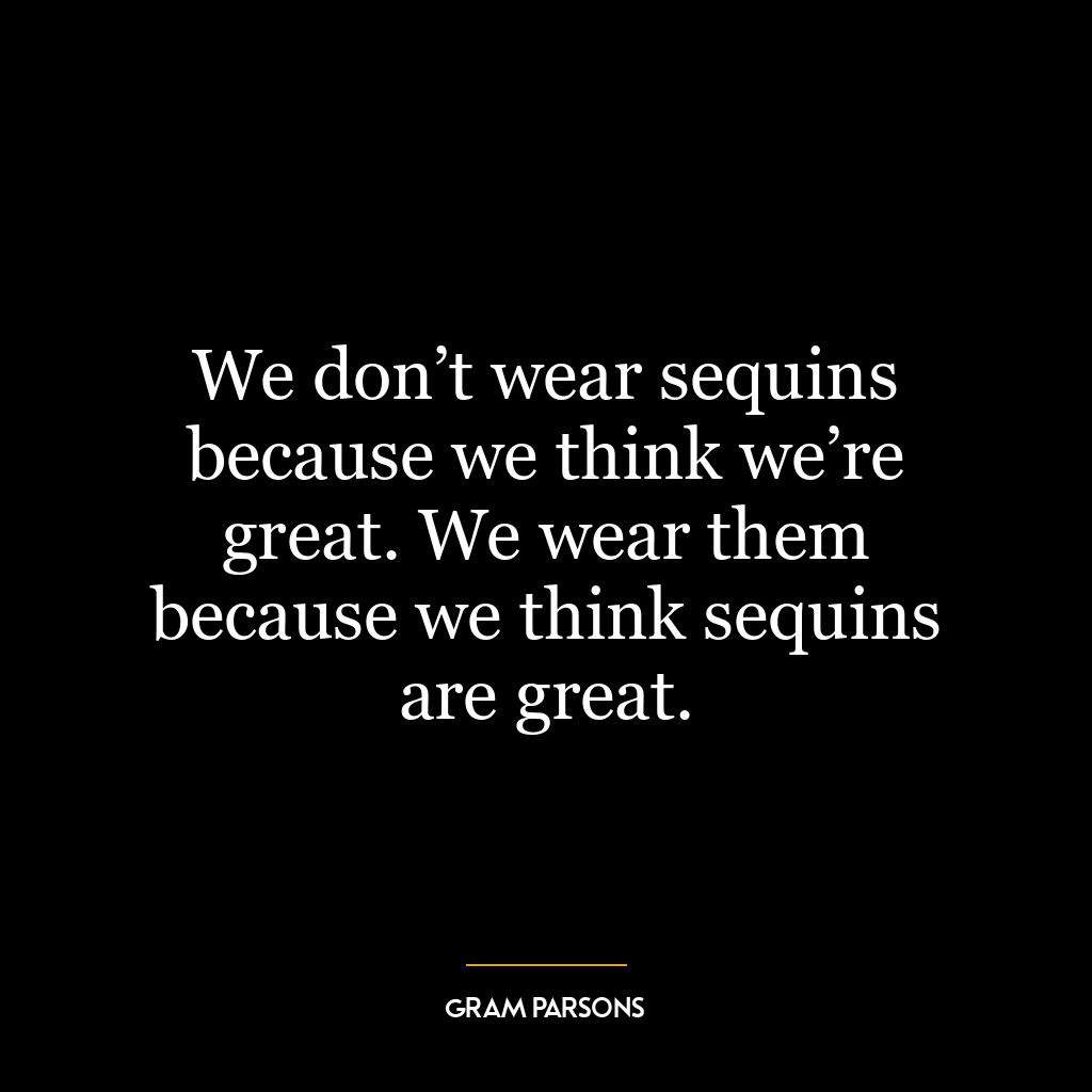 We don’t wear sequins because we think we’re great. We wear them because we think sequins are great.