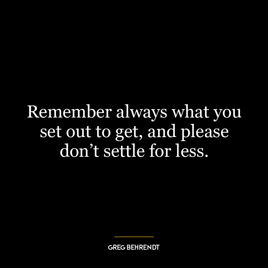 Remember always what you set out to get, and please don’t settle for less.