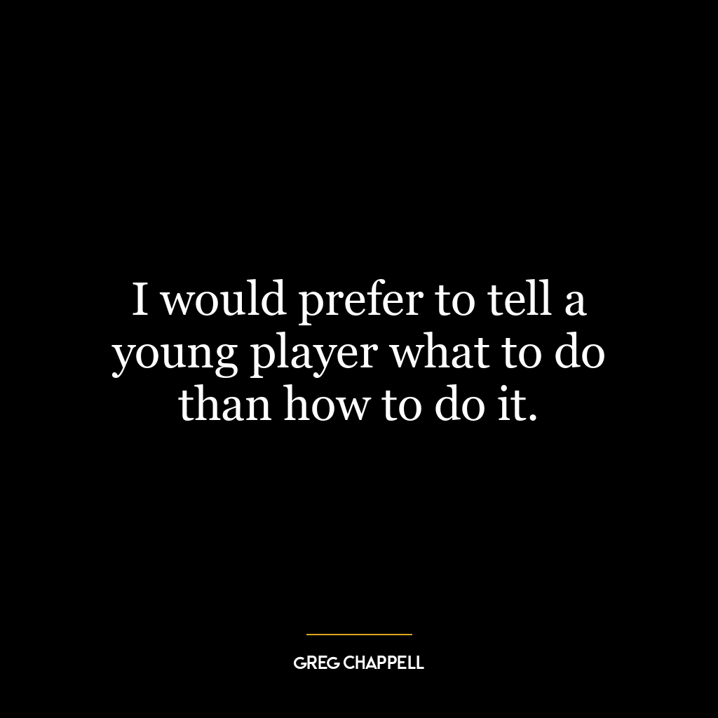 I would prefer to tell a young player what to do than how to do it.