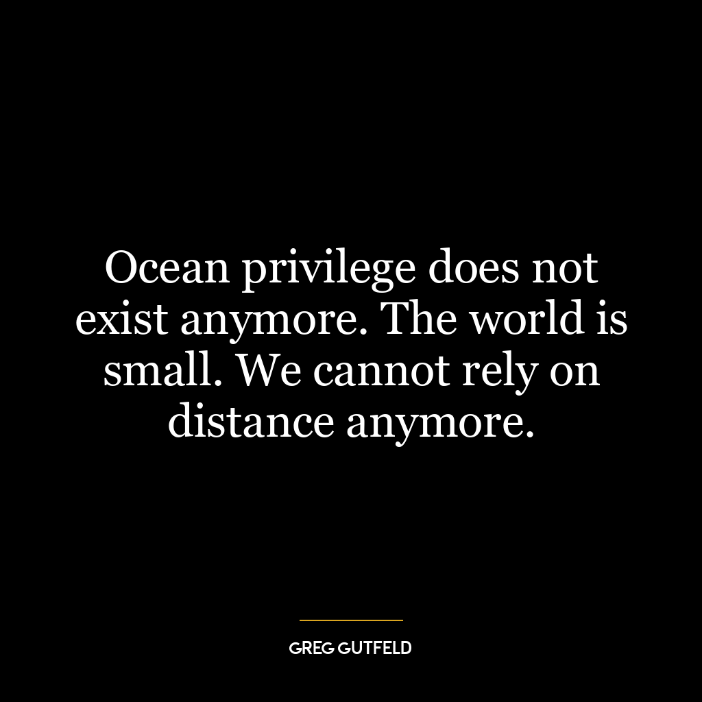 Ocean privilege does not exist anymore. The world is small. We cannot rely on distance anymore.