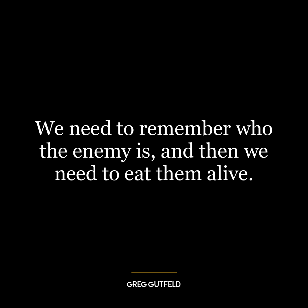 We need to remember who the enemy is, and then we need to eat them alive.