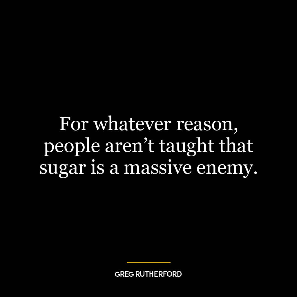 For whatever reason, people aren’t taught that sugar is a massive enemy.