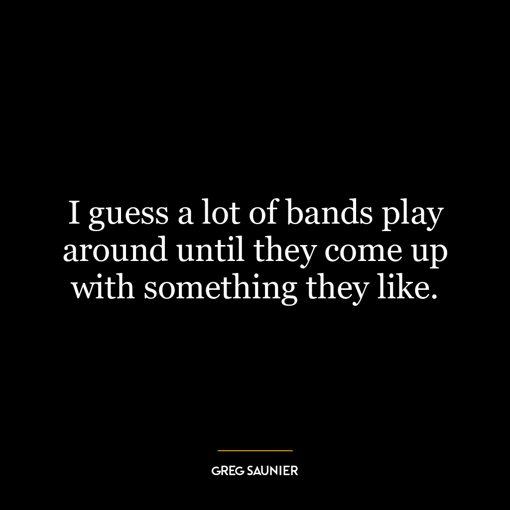 I guess a lot of bands play around until they come up with something they like.