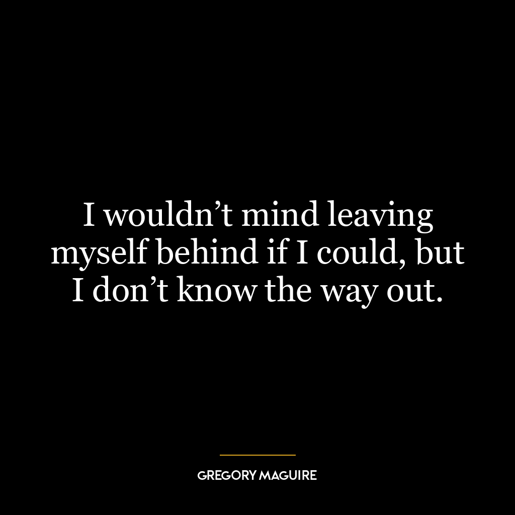 I wouldn’t mind leaving myself behind if I could, but I don’t know the way out.