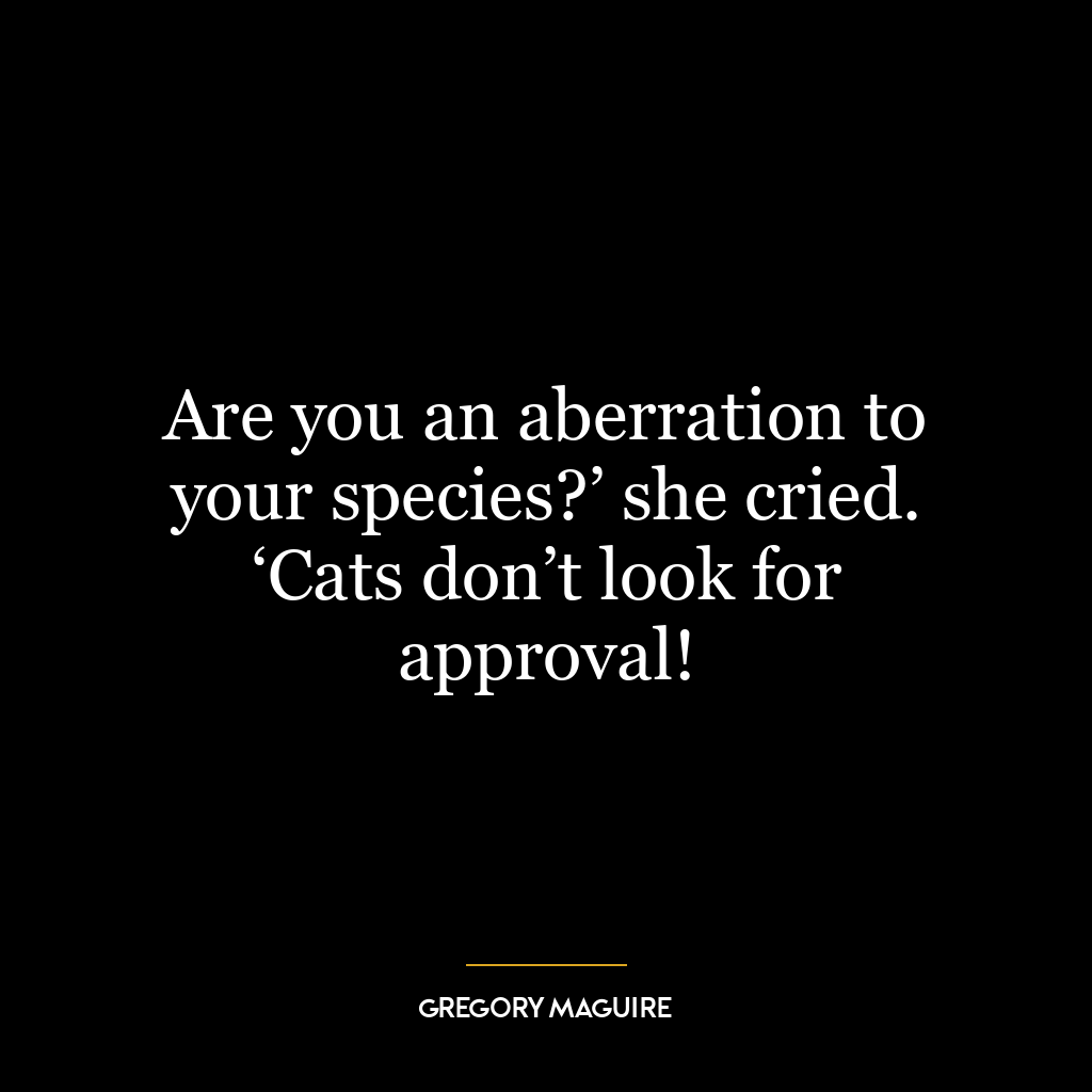 Are you an aberration to your species?’ she cried. ‘Cats don’t look for approval!